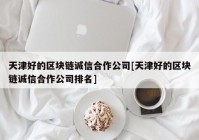 天津好的区块链诚信合作公司[天津好的区块链诚信合作公司排名]